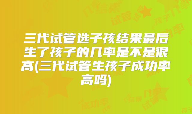 三代试管选子孩结果最后生了孩子的几率是不是很高(三代试管生孩子成功率高吗)