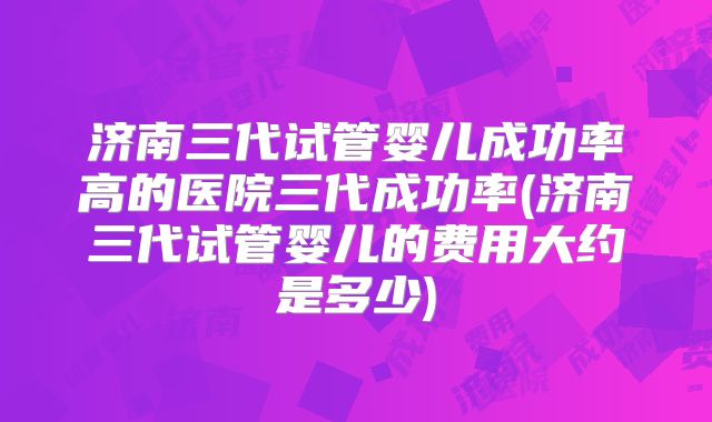 济南三代试管婴儿成功率高的医院三代成功率(济南三代试管婴儿的费用大约是多少)