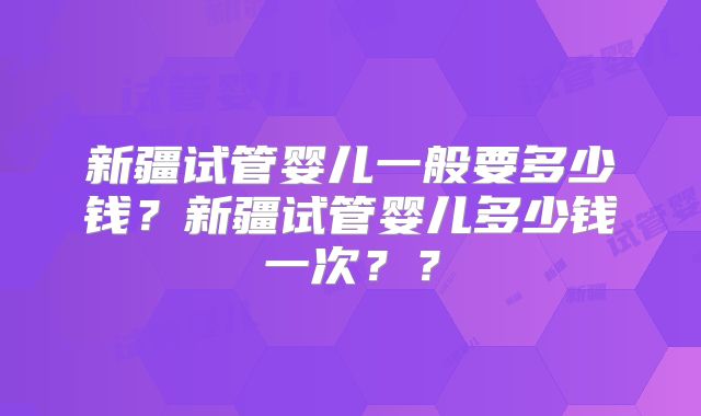 新疆试管婴儿一般要多少钱？新疆试管婴儿多少钱一次？？
