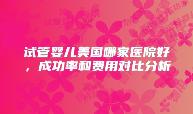 试管婴儿美国哪家医院好，成功率和费用对比分析