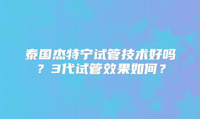 泰国杰特宁试管技术好吗?3代试管效果如何?