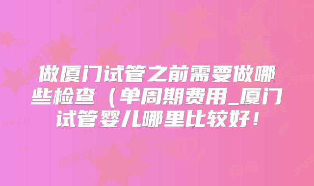 做厦门试管之前需要做哪些检查(单周期费用_厦门试管婴儿哪里比较好!