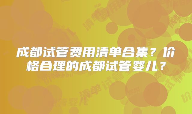 成都试管费用清单合集？价格合理的成都试管婴儿？