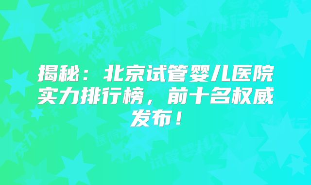 揭秘：北京试管婴儿医院实力排行榜，前十名权威发布！