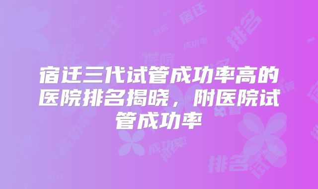 宿迁三代试管成功率高的医院排名揭晓，附医院试管成功率