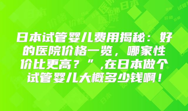 日本试管婴儿费用揭秘：好的医院价格一览，哪家性价比更高？”,在日本做个试管婴儿大概多少钱啊！
