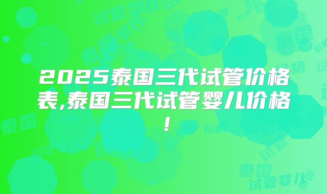 2025泰国三代试管价格表,泰国三代试管婴儿价格！