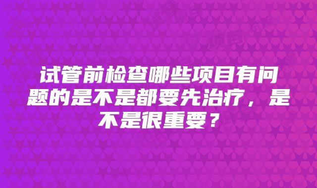 试管前检查哪些项目有问题的是不是都要先治疗，是不是很重要？