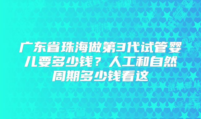 广东省珠海做第3代试管婴儿要多少钱?人工和自然周期多少钱看这