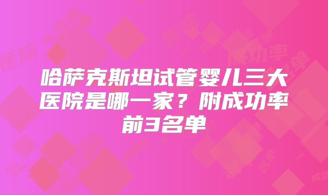 哈萨克斯坦试管婴儿三大医院是哪一家？附成功率前3名单