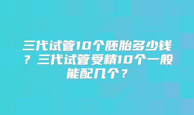三代试管10个胚胎多少钱?三代试管受精10个一般能配几个?