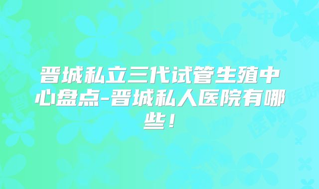 晋城私立三代试管生殖中心盘点-晋城私人医院有哪些！