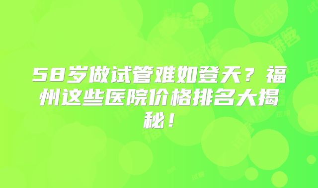 58岁做试管难如登天？福州这些医院价格排名大揭秘！