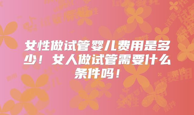 女性做试管婴儿费用是多少！女人做试管需要什么条件吗！