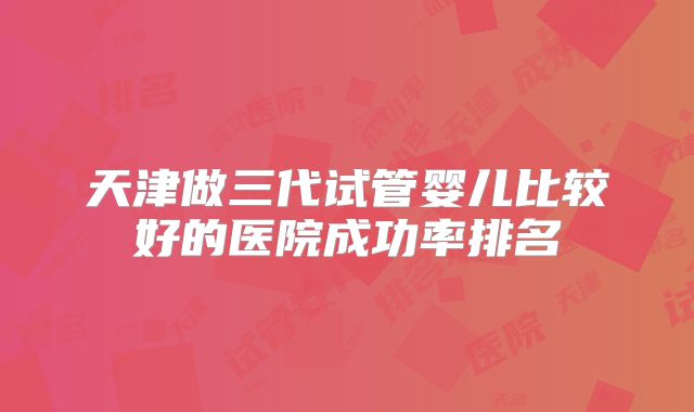 天津做三代试管婴儿比较好的医院成功率排名