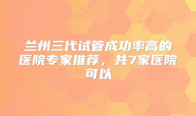 兰州三代试管成功率高的医院专家推荐，共7家医院可以