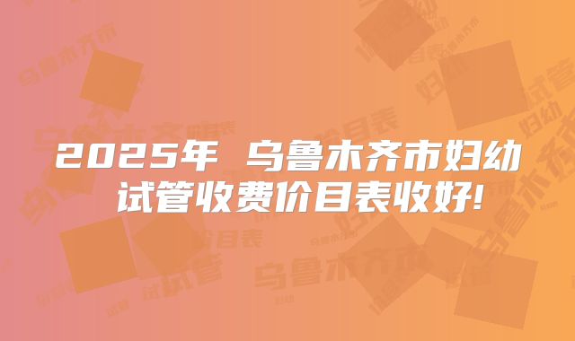 2025年 乌鲁木齐市妇幼 试管收费价目表收好!