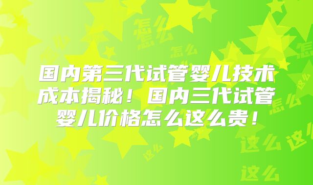 国内第三代试管婴儿技术成本揭秘！国内三代试管婴儿价格怎么这么贵！