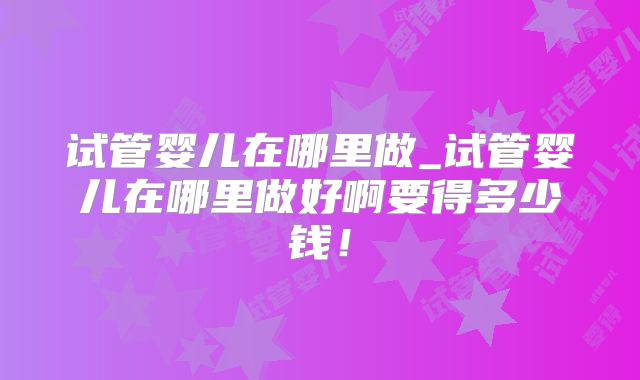 试管婴儿在哪里做_试管婴儿在哪里做好啊要得多少钱!
