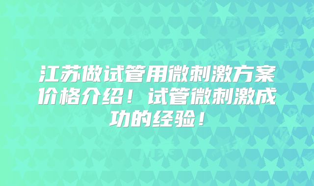 江苏做试管用微刺激方案价格介绍！试管微刺激成功的经验！