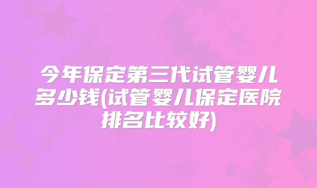 今年保定第三代试管婴儿多少钱(试管婴儿保定医院排名比较好)
