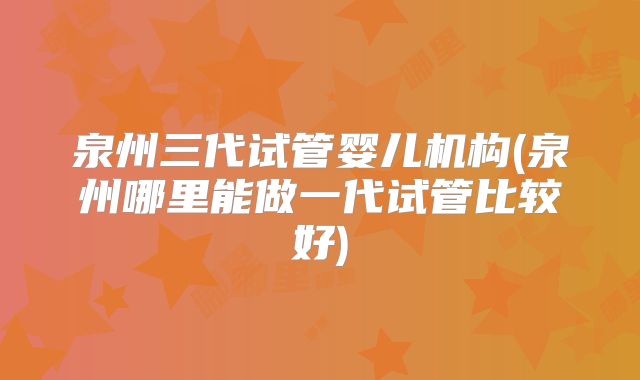 泉州三代试管婴儿机构(泉州哪里能做一代试管比较好)