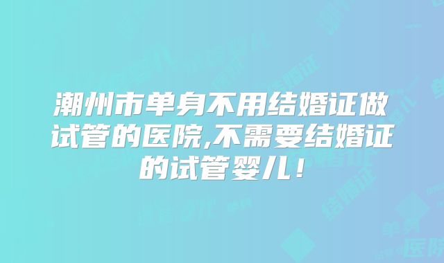 潮州市单身不用结婚证做试管的医院,不需要结婚证的试管婴儿！