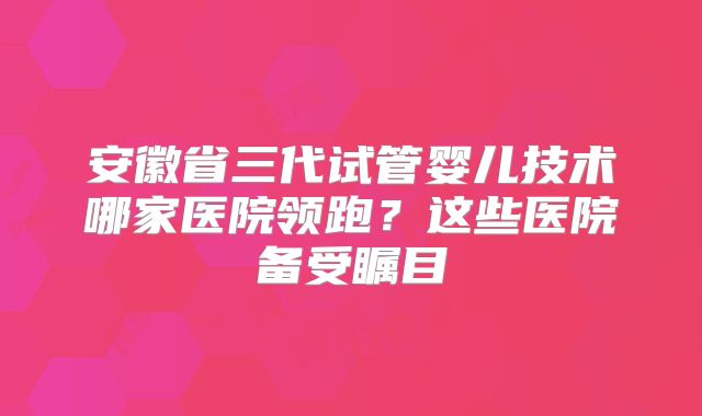 安徽省三代试管婴儿技术哪家医院领跑？这些医院备受瞩目
