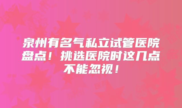 泉州有名气私立试管医院盘点!挑选医院时这几点不能忽视!