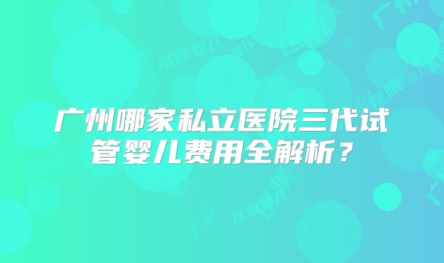 广州哪家私立医院三代试管婴儿费用全解析？