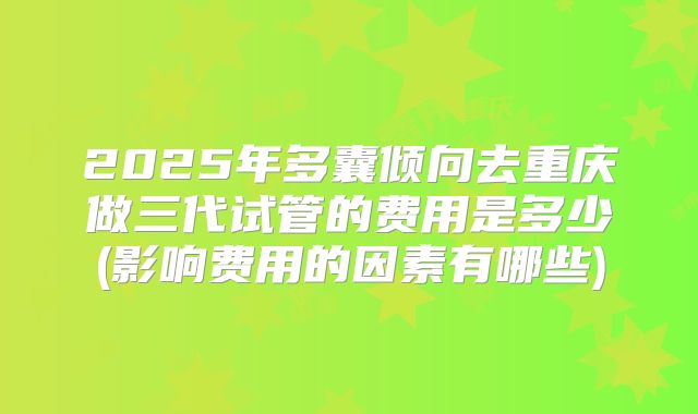 2025年多囊倾向去重庆做三代试管的费用是多少(影响费用的因素有哪些)