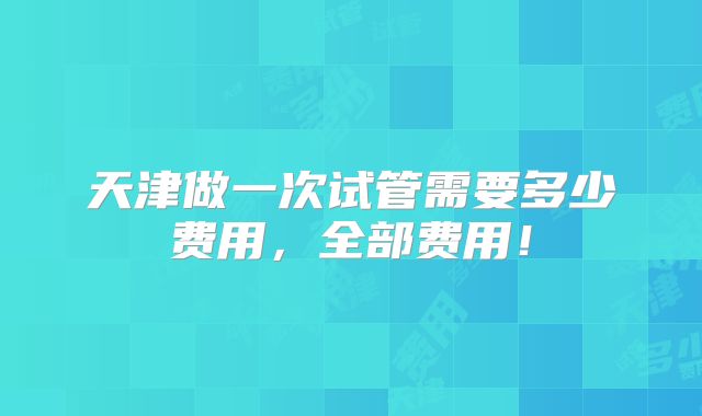天津做一次试管需要多少费用,全部费用!