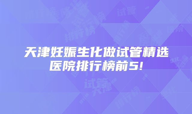 天津妊娠生化做试管精选医院排行榜前5!