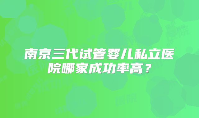 南京三代试管婴儿私立医院哪家成功率高?