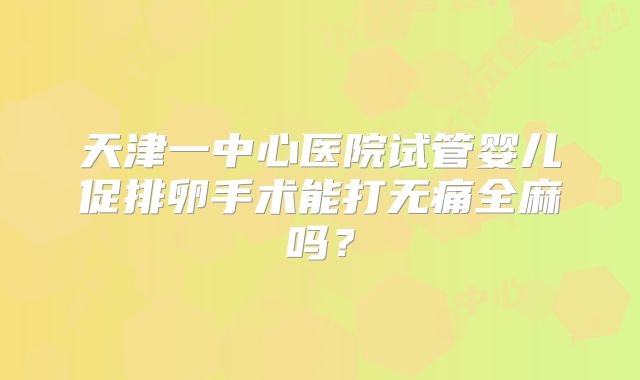 天津一中心医院试管婴儿促排卵手术能打无痛全麻吗？