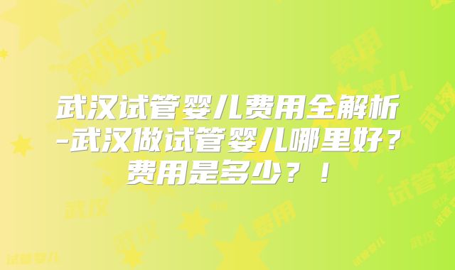 武汉试管婴儿费用全解析-武汉做试管婴儿哪里好？费用是多少？！