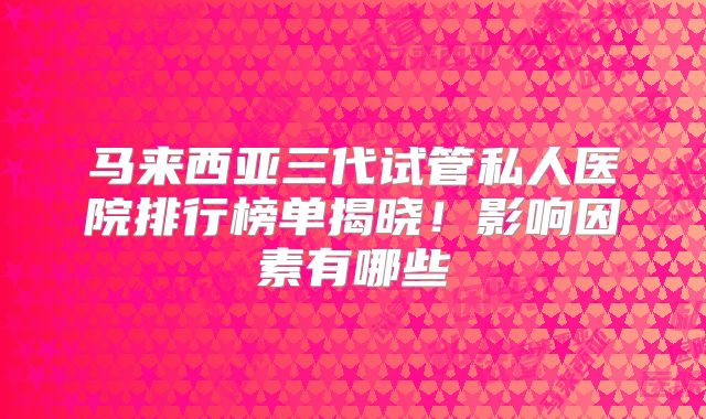 马来西亚三代试管私人医院排行榜单揭晓!影响因素有哪些