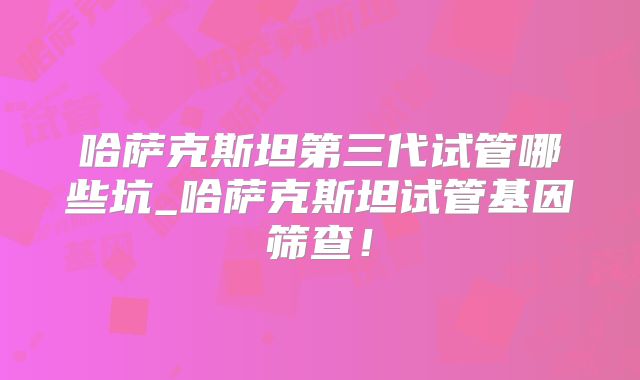 哈萨克斯坦第三代试管哪些坑_哈萨克斯坦试管基因筛查！