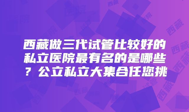 西藏做三代试管比较好的私立医院最有名的是哪些？公立私立大集合任您挑