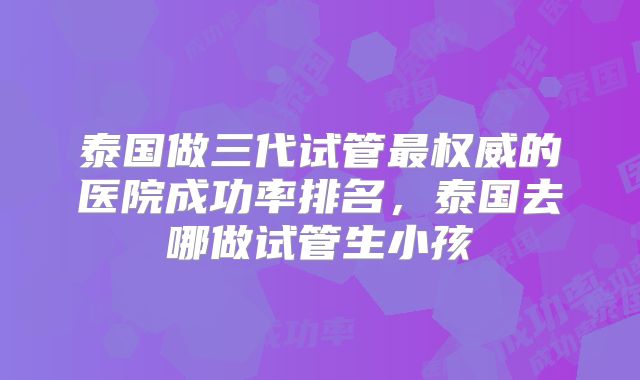 泰国做三代试管最权威的医院成功率排名，泰国去哪做试管生小孩