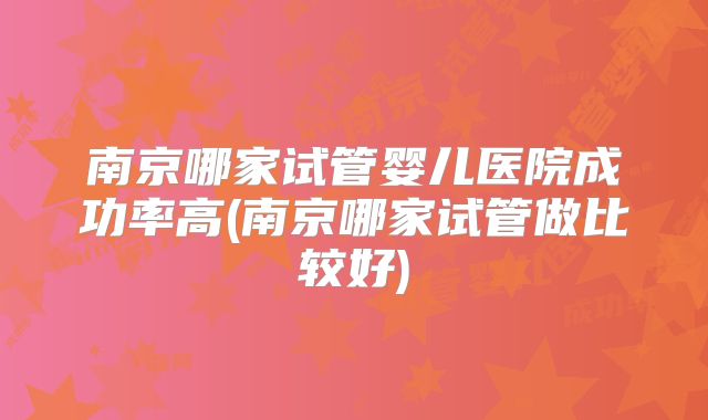 南京哪家试管婴儿医院成功率高(南京哪家试管做比较好)