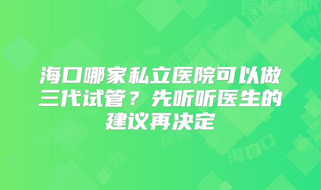 海口哪家私立医院可以做三代试管？先听听医生的建议再决定