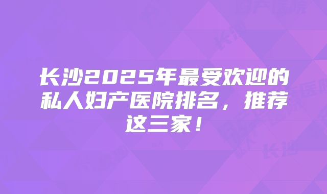 长沙2025年最受欢迎的私人妇产医院排名，推荐这三家！