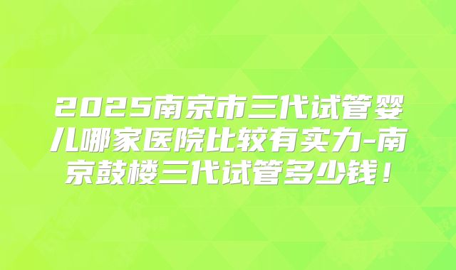 2025南京市三代试管婴儿哪家医院比较有实力-南京鼓楼三代试管多少钱！