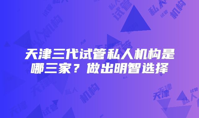 天津三代试管私人机构是哪三家？做出明智选择