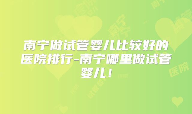 南宁做试管婴儿比较好的医院排行-南宁哪里做试管婴儿！