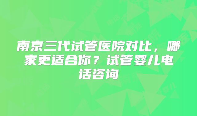 南京三代试管医院对比,哪家更适合你?试管婴儿电话咨询