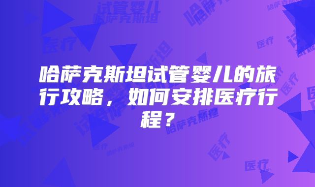 哈萨克斯坦试管婴儿的旅行攻略，如何安排医疗行程？