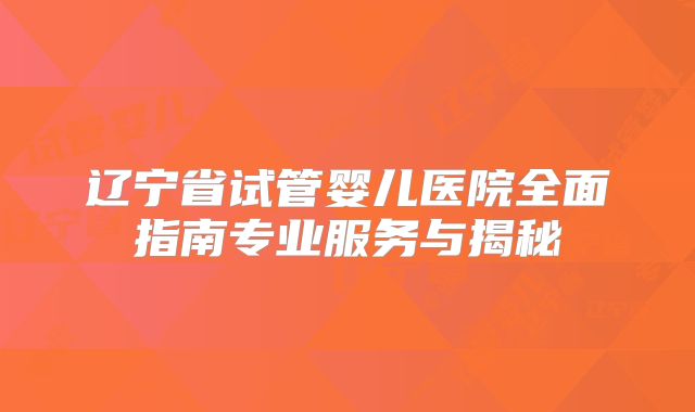 辽宁省试管婴儿医院全面指南专业服务与揭秘