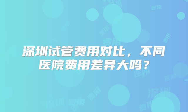 深圳试管费用对比，不同医院费用差异大吗？